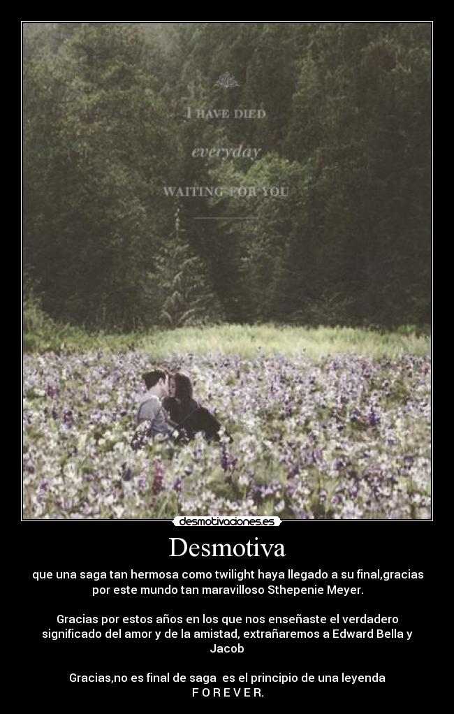 Desmotiva - que una saga tan hermosa como twilight haya llegado a su final,gracias
por este mundo tan maravilloso Sthepenie Meyer.
Gracias por estos años en los que nos enseñaste el verdadero
significado del amor y de la amistad, extrañaremos a Edward Bella y
Jacob
Gracias,no es final de saga es el principio de una leyenda
F O R E V E R.