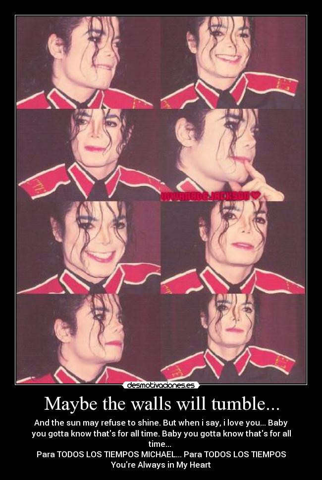 Maybe the walls will tumble... - And the sun may refuse to shine. But when i say, i love you... Baby
you gotta know thats for all time. Baby you gotta know thats for all
time... 
Para TODOS LOS TIEMPOS MICHAEL... Para TODOS LOS TIEMPOS♥
Youre Always in My Heart♥