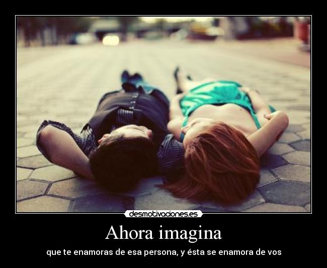 Ahora imagina - que te enamoras de esa persona, y ésta se enamora de vos