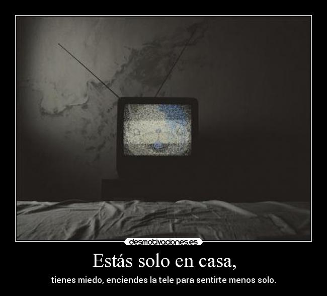 Estás solo en casa, - tienes miedo, enciendes la tele para sentirte menos solo.