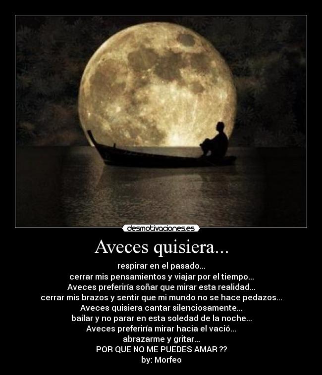 Aveces quisiera... - respirar en el pasado...
cerrar mis pensamientos y viajar por el tiempo...
Aveces preferiría soñar que mirar esta realidad...
cerrar mis brazos y sentir que mi mundo no se hace pedazos...
Aveces quisiera cantar silenciosamente...
bailar y no parar en esta soledad de la noche...
Aveces preferiría mirar hacia el vació...
abrazarme y gritar...
POR QUE NO ME PUEDES AMAR ??
by: Morfeo