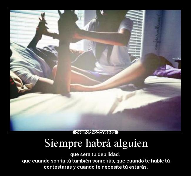 Siempre habrá alguien - que sera tu debilidad.
que cuando sonría tú también sonreirás, que cuando te hable tú
contestaras y cuando te necesite tú estarás.