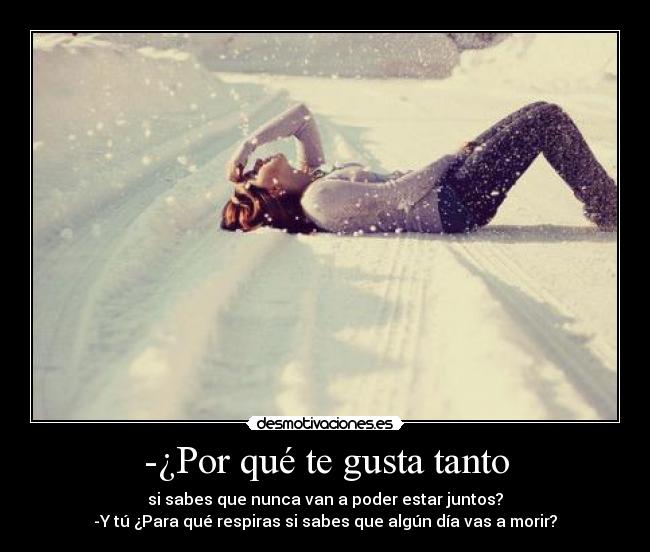 -¿Por qué te gusta tanto - si sabes que nunca van a poder estar juntos?
-Y tú ¿Para qué respiras si sabes que algún día vas a morir?