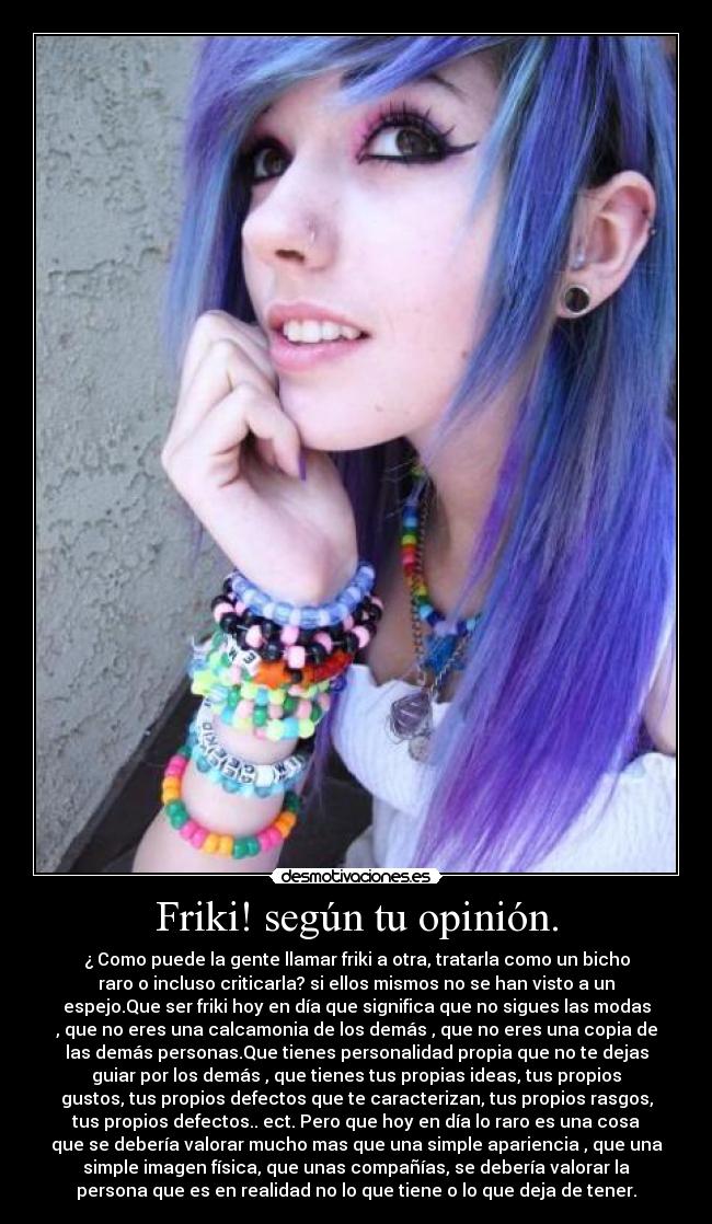 Friki! según tu opinión. - ¿ Como puede la gente llamar friki a otra, tratarla como un bicho
raro o incluso criticarla? si ellos mismos no se han visto a un
espejo.Que ser friki hoy en día que significa que no sigues las modas
, que no eres una calcamonia de los demás , que no eres una copia de
las demás personas.Que tienes personalidad propia que no te dejas
guiar por los demás , que tienes tus propias ideas, tus propios
gustos, tus propios defectos que te caracterizan, tus propios rasgos,
tus propios defectos.. ect. Pero que hoy en día lo raro es una cosa
que se debería valorar mucho mas que una simple apariencia , que una
simple imagen física, que unas compañías, se debería valorar la
persona que es en realidad no lo que tiene o lo que deja de tener.