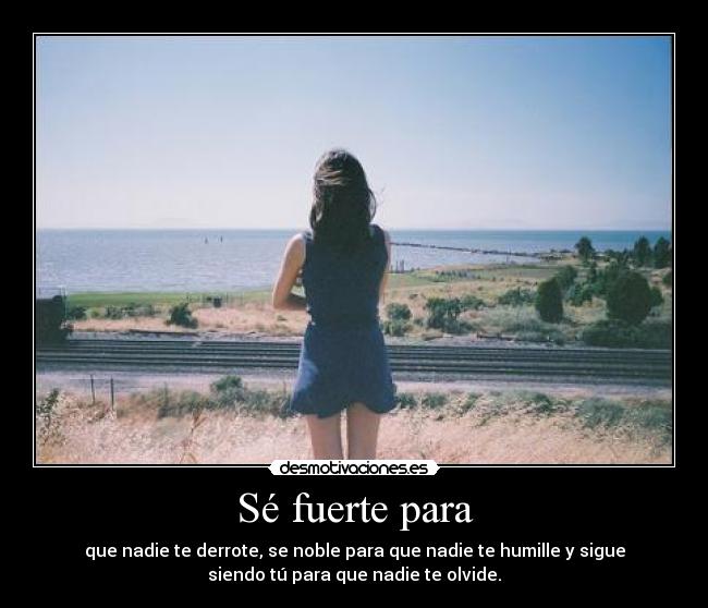 Sé fuerte para - que nadie te derrote, se noble para que nadie te humille y sigue
siendo tú para que nadie te olvide.