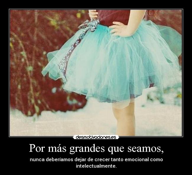 Por más grandes que seamos, - nunca deberíamos dejar de crecer tanto emocional como intelectualmente.