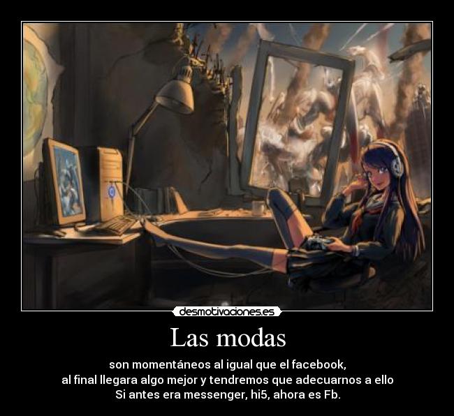 Las modas - son momentáneos al igual que el facebook,
al final llegara algo mejor y tendremos que adecuarnos a ello
Si antes era messenger, hi5, ahora es Fb.