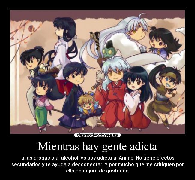 Mientras hay gente adicta - a las drogas o al alcohol, yo soy adicta al Anime. No tiene efectos
secundarios y te ayuda a desconectar. Y por mucho que me critiquen por
ello no dejará de gustarme.