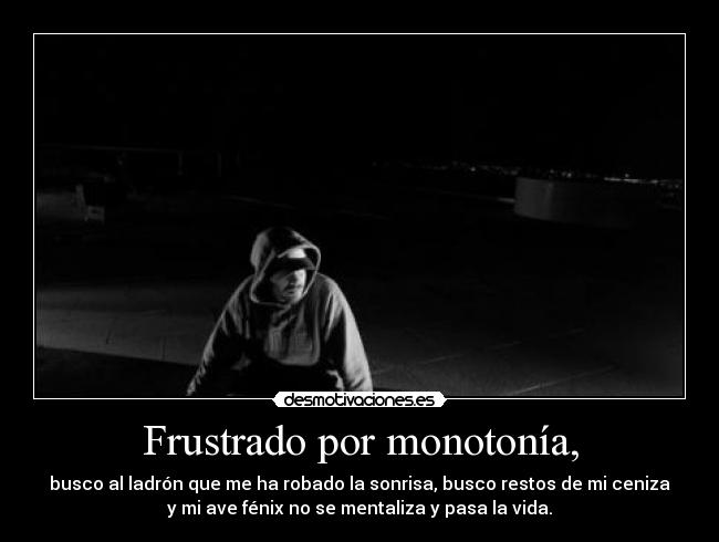 Frustrado por monotonía, - busco al ladrón que me ha robado la sonrisa, busco restos de mi ceniza
y mi ave fénix no se mentaliza y pasa la vida.