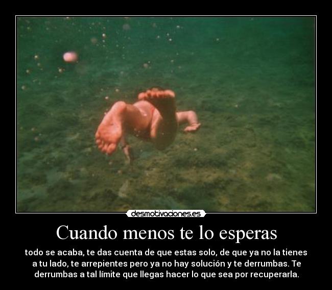 Cuando menos te lo esperas - todo se acaba, te das cuenta de que estas solo, de que ya no la tienes
a tu lado, te arrepientes pero ya no hay solución y te derrumbas. Te
derrumbas a tal límite que llegas hacer lo que sea por recuperarla.