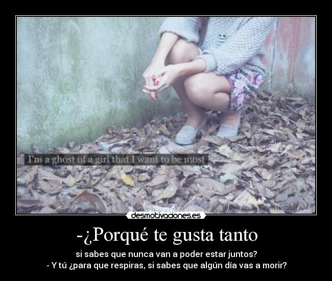-¿Porqué te gusta tanto - si sabes que nunca van a poder estar juntos?
- Y tú ¿para que respiras, si sabes que algún día vas a morir?