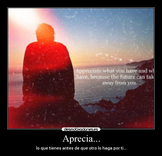 Aprecia... - lo que tienes antes de que otro lo haga por ti...