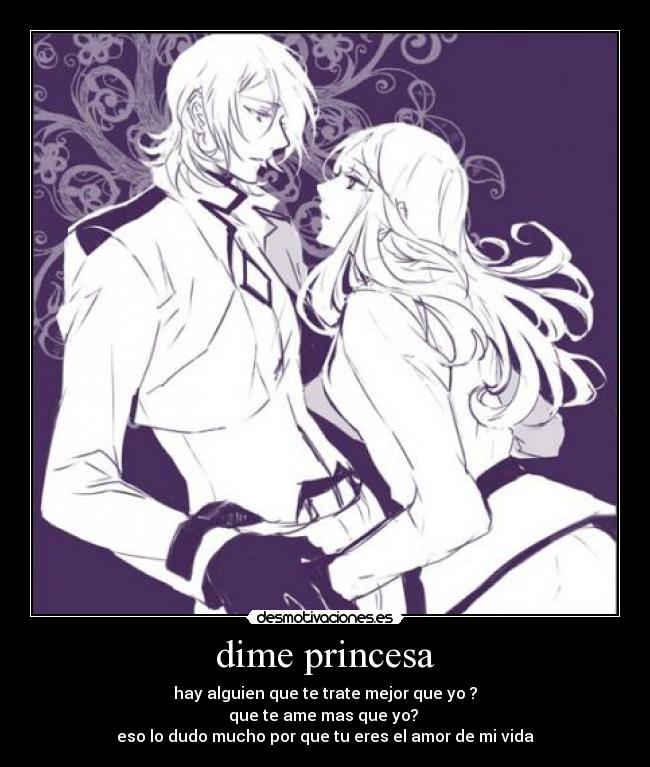dime princesa - hay alguien que te trate mejor que yo ?
que te ame mas que yo?
eso lo dudo mucho por que tu eres el amor de mi vida