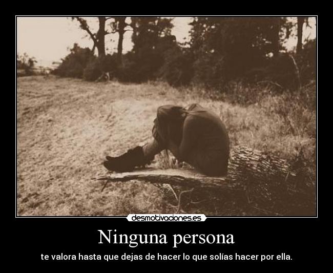 Ninguna persona - te valora hasta que dejas de hacer lo que solías hacer por ella.