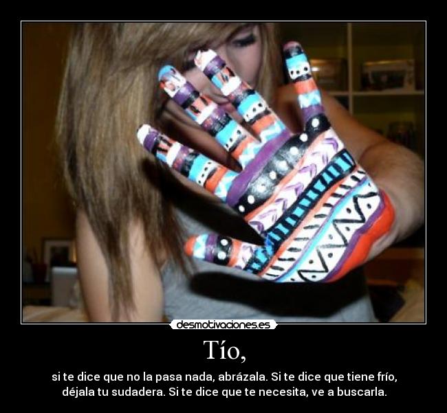 Tío, - si te dice que no la pasa nada, abrázala. Si te dice que tiene frío,
déjala tu sudadera. Si te dice que te necesita, ve a buscarla.