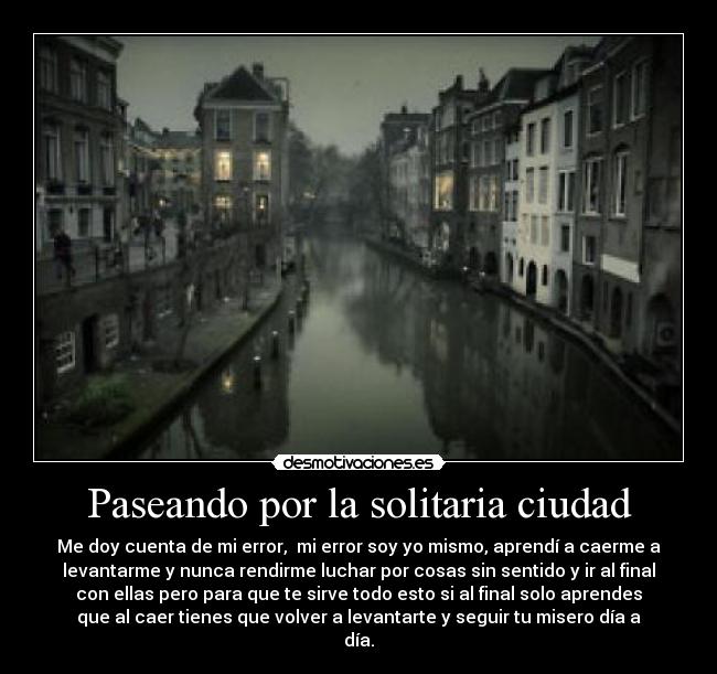 Paseando por la solitaria ciudad - Me doy cuenta de mi error, mi error soy yo mismo, aprendí a caerme a
levantarme y nunca rendirme luchar por cosas sin sentido y ir al final
con ellas pero para que te sirve todo esto si al final solo aprendes
que al caer tienes que volver a levantarte y seguir tu misero día a
día.