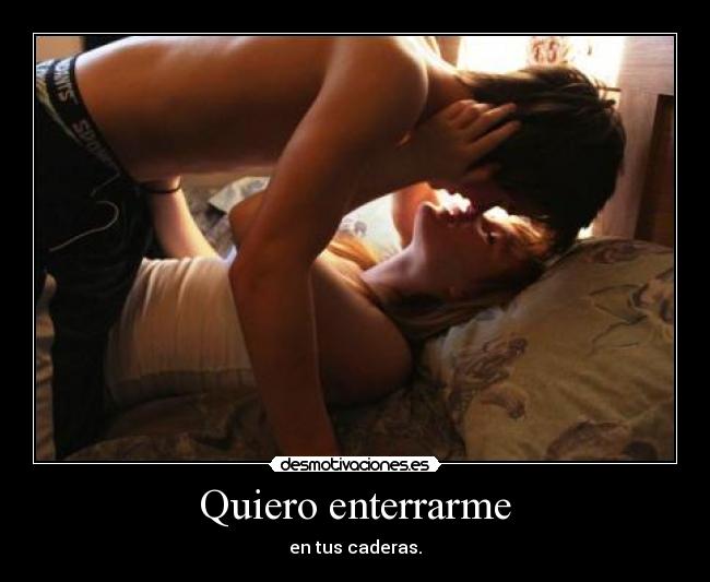 Quiero enterrarme - en tus caderas.