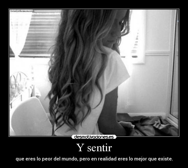 Y sentir - que eres lo peor del mundo, pero en realidad eres lo mejor que existe.