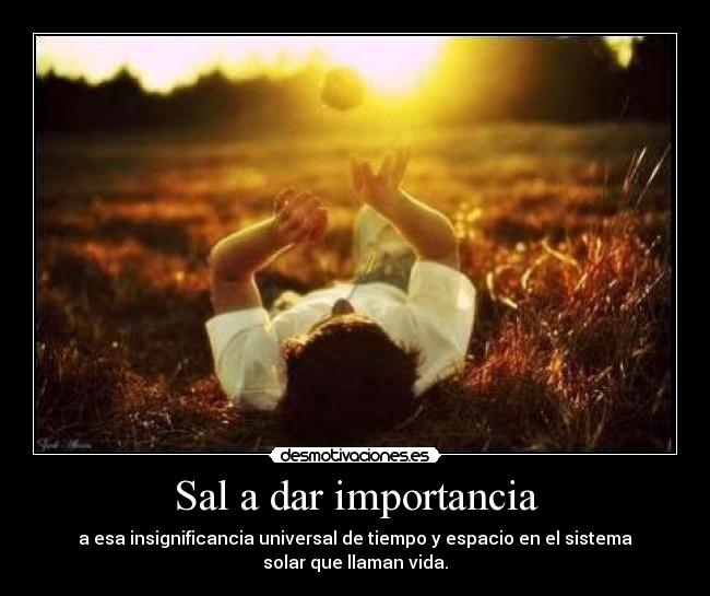 Sal a dar importancia - a esa insignificancia universal de tiempo y espacio en el sistema
solar que llaman vida.