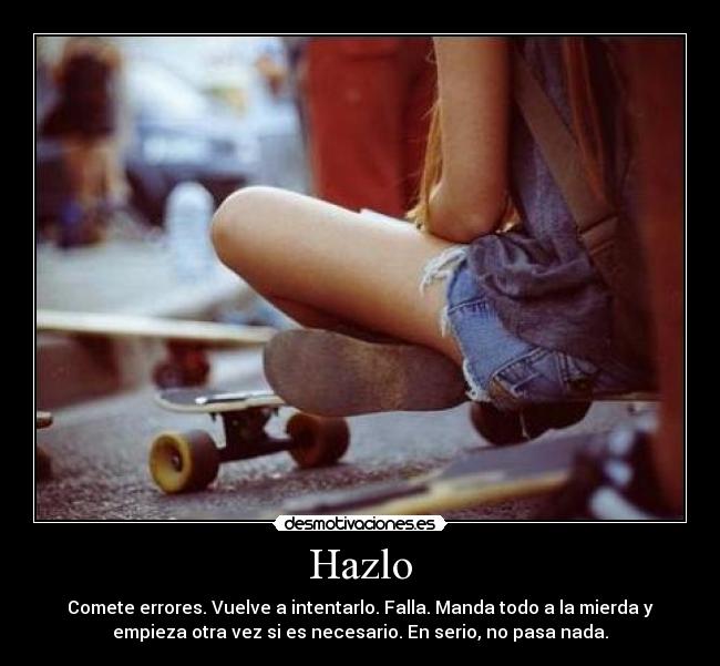 Hazlo - Comete errores. Vuelve a intentarlo. Falla. Manda todo a la mierda y
empieza otra vez si es necesario. En serio, no pasa nada.