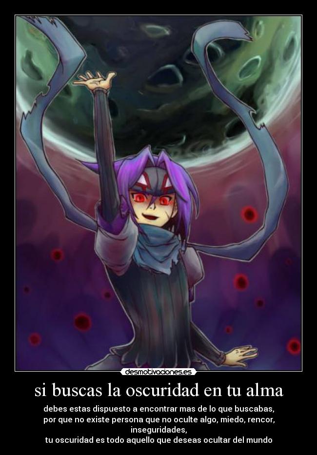 si buscas la oscuridad en tu alma - debes estas dispuesto a encontrar mas de lo que buscabas,
por que no existe persona que no oculte algo, miedo, rencor, inseguridades,
tu oscuridad es todo aquello que deseas ocultar del mundo