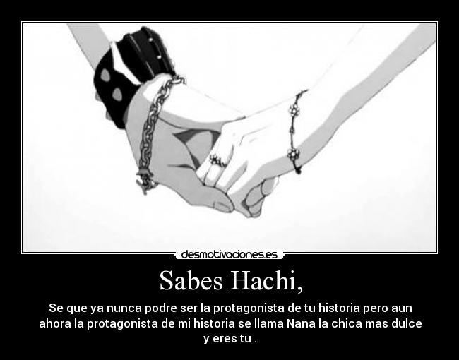 Sabes Hachi, - Se que ya nunca podre ser la protagonista de tu historia pero aun
ahora la protagonista de mi historia se llama Nana la chica mas dulce
y eres tu .