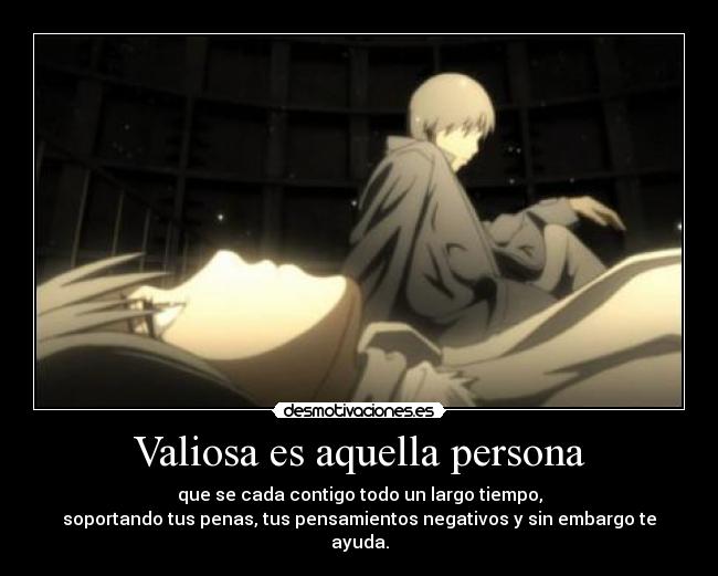Valiosa es aquella persona - que se cada contigo todo un largo tiempo,
soportando tus penas, tus pensamientos negativos y sin embargo te ayuda.