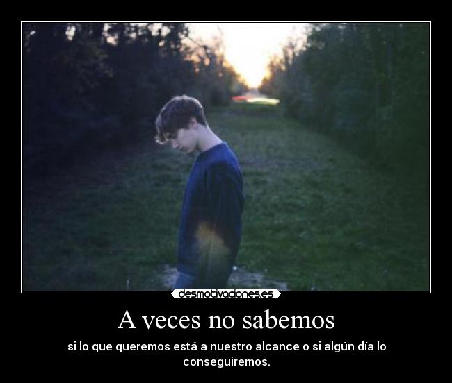 A veces no sabemos - si lo que queremos está a nuestro alcance o si algún día lo conseguiremos.