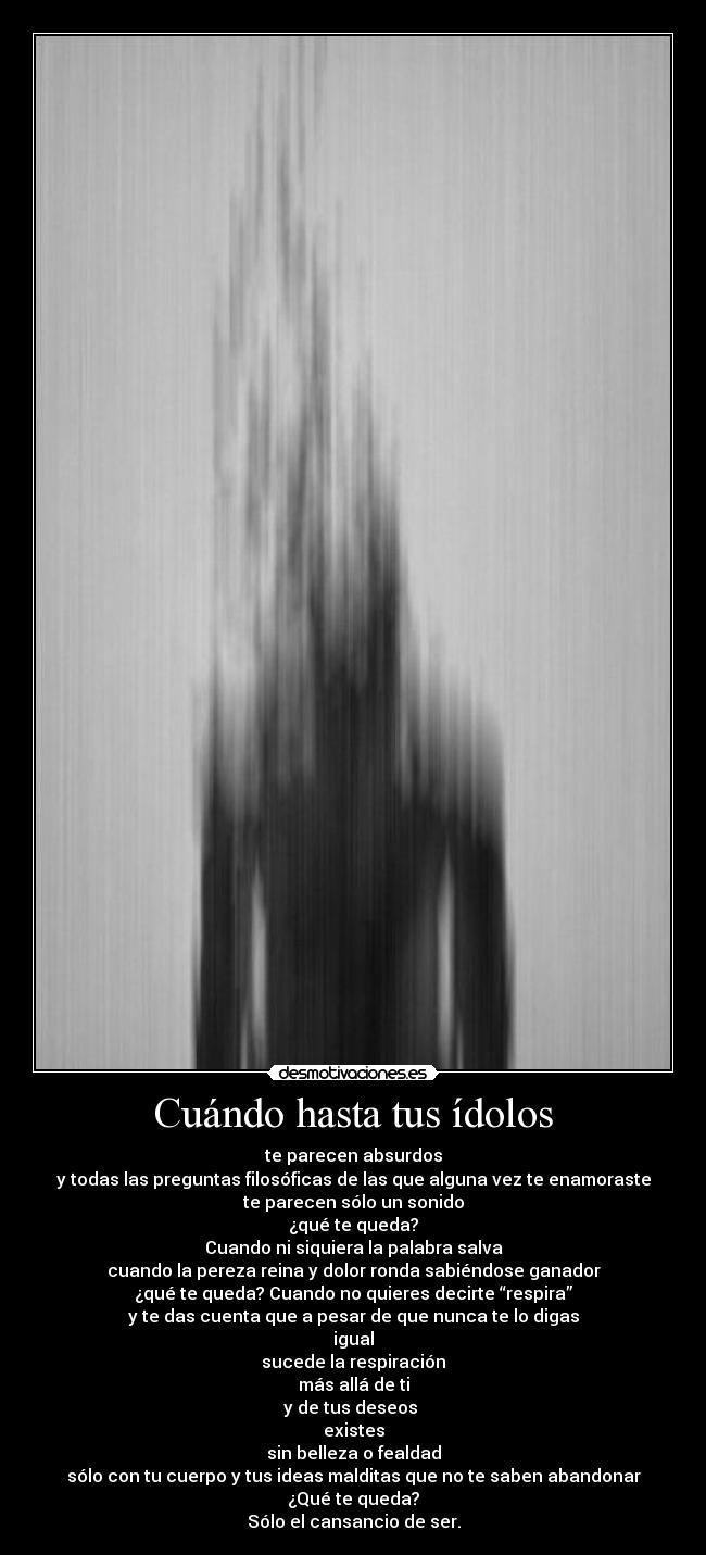 Cuándo hasta tus ídolos - te parecen absurdos
y todas las preguntas filosóficas de las que alguna vez te enamoraste
te parecen sólo un sonido
¿qué te queda?
Cuando ni siquiera la palabra salva
cuando la pereza reina y dolor ronda sabiéndose ganador
¿qué te queda? Cuando no quieres decirte “respira”
y te das cuenta que a pesar de que nunca te lo digas
igual
sucede la respiración
más allá de ti
y de tus deseos 
existes
sin belleza o fealdad
sólo con tu cuerpo y tus ideas malditas que no te saben abandonar
¿Qué te queda?
Sólo el cansancio de ser.