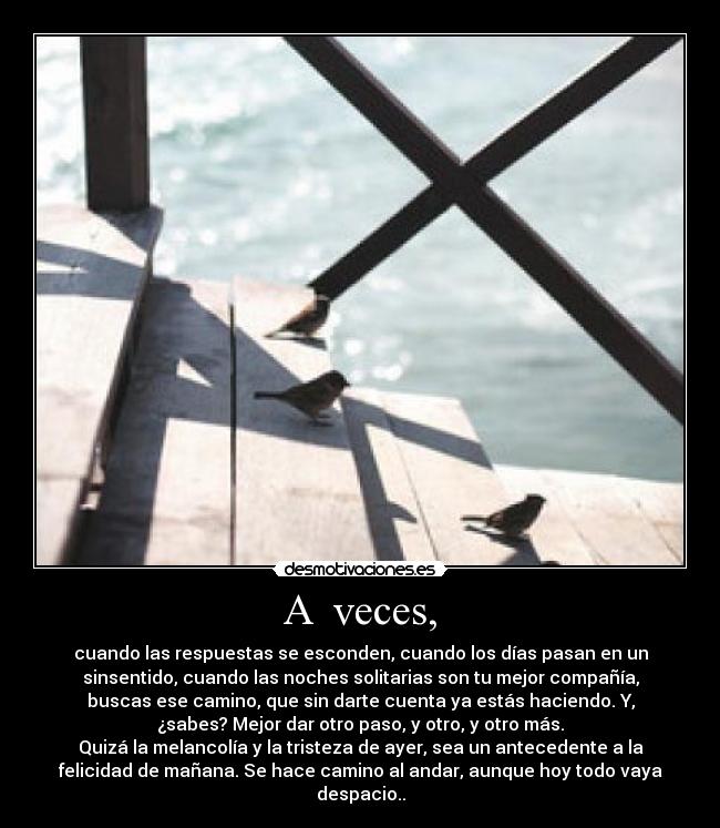A  veces, - cuando las respuestas se esconden, cuando los días pasan en un
sinsentido, cuando las noches solitarias son tu mejor compañía,
buscas ese camino, que sin darte cuenta ya estás haciendo. Y,
¿sabes? Mejor dar otro paso, y otro, y otro más.
Quizá la melancolía y la tristeza de ayer, sea un antecedente a la
felicidad de mañana. Se hace camino al andar, aunque hoy todo vaya
despacio..