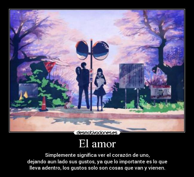 El amor - Simplemente significa ver el corazón de uno,
dejando aun lado sus gustos, ya que lo importante es lo que
lleva adentro, los gustos solo son cosas que van y vienen.