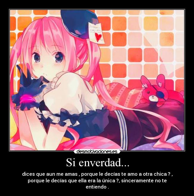 Si enverdad... - dices que aun me amas , porque le decías te amo a otra chica ? ,
porque le decías que ella era la única ?, sinceramente no te
entiendo .