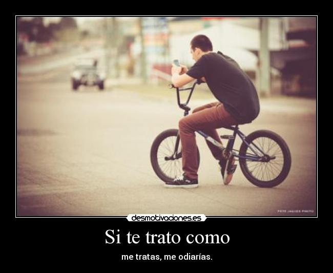 Si te trato como - me tratas, me odiarías.