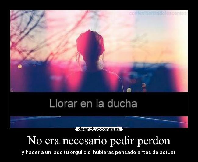 No era necesario pedir perdon - y hacer a un lado tu orgullo si hubieras pensado antes de actuar.