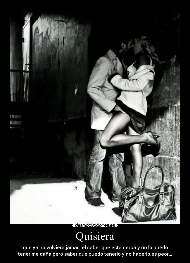 Quisiera - que ya no volviera jamás, el saber que está cerca y no lo puedo
tener me daña,pero saber que puedo tenerlo y no hacerlo,es peor...