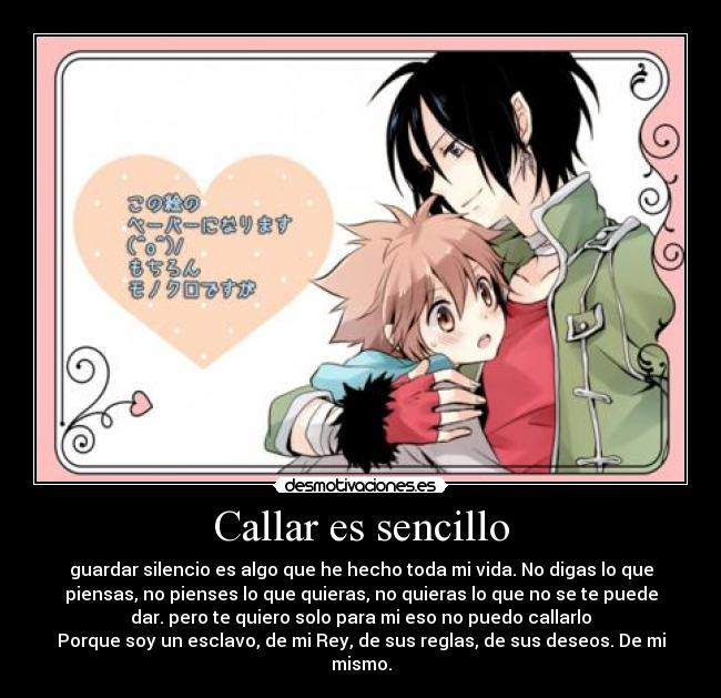Callar es sencillo - guardar silencio es algo que he hecho toda mi vida. No digas lo que
piensas, no pienses lo que quieras, no quieras lo que no se te puede
dar. pero te quiero solo para mi eso no puedo callarlo
Porque soy un esclavo, de mi Rey, de sus reglas, de sus deseos. De mi
mismo.