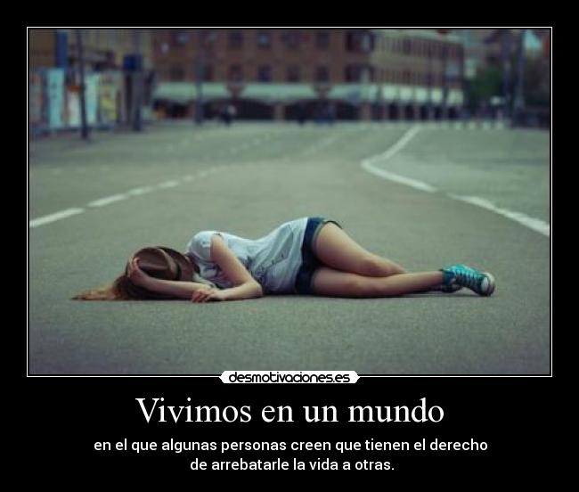 Vivimos en un mundo - en el que algunas personas creen que tienen el derecho
de arrebatarle la vida a otras.