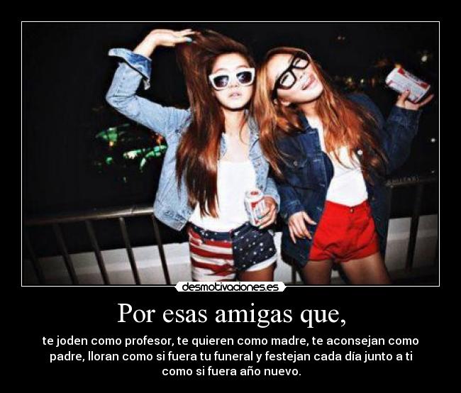 Por esas amigas que, - te joden como profesor, te quieren como madre, te aconsejan como
padre, lloran como si fuera tu funeral y festejan cada día junto a ti
como si fuera año nuevo.