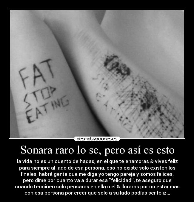 Sonara raro lo se, pero así es esto - la vida no es un cuento de hadas, en el que te enamoras & vives feliz
para siempre al lado de esa persona, eso no existe solo existen los
finales, habrá gente que me diga yo tengo pareja y somos felices,
pero dime por cuanto va a durar esa felicidad, te aseguro que
cuando terminen solo pensaras en ella o el & lloraras por no estar mas
con esa persona por creer que solo a su lado podías ser feliz...