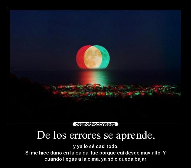 De los errores se aprende, - y ya lo sé casi todo.
Si me hice daño en la caída, fue porque caí desde muy alto. Y
cuando llegas a la cima, ya sólo queda bajar.