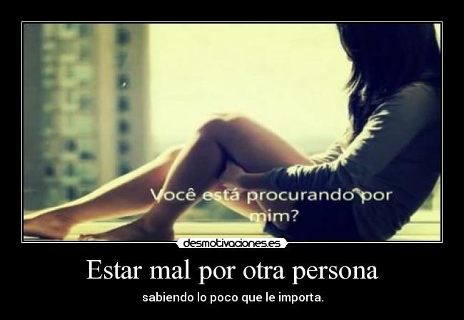 Estar mal por otra persona - sabiendo lo poco que le importa.