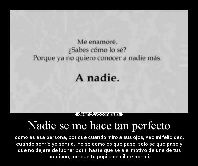Nadie se me hace tan perfecto - como es esa persona, por que cuando miro a sus ojos, veo mi felicidad,
cuando sonríe yo sonrió,  no se como es que paso, solo se que paso y
que no dejare de luchar por ti hasta que se a el motivo de una de tus
sonrisas, por que tu pupila se dilate por mi.