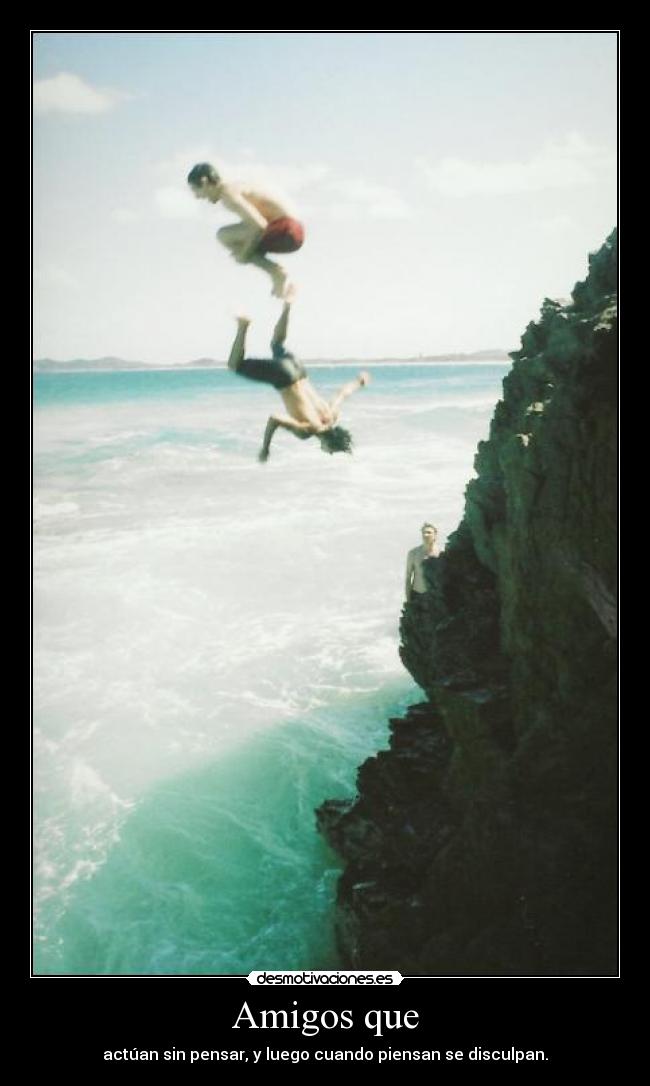 Amigos que - actúan sin pensar, y luego cuando piensan se disculpan.