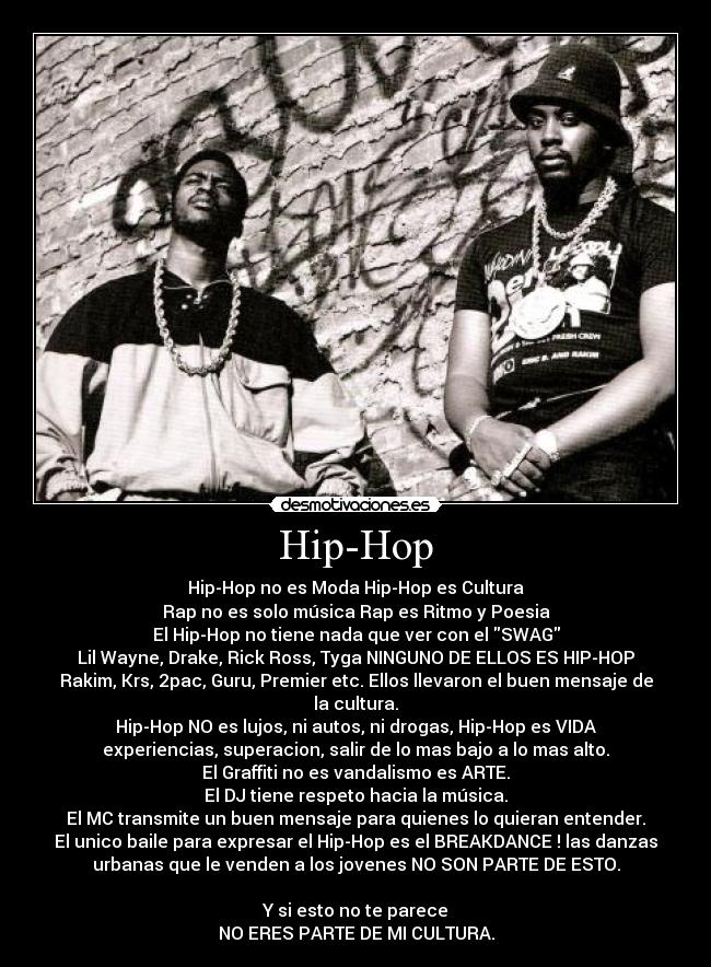 Hip-Hop - Hip-Hop no es Moda Hip-Hop es Cultura
Rap no es solo música Rap es Ritmo y Poesia
El Hip-Hop no tiene nada que ver con el SWAG
Lil Wayne, Drake, Rick Ross, Tyga NINGUNO DE ELLOS ES HIP-HOP
Rakim, Krs, 2pac, Guru, Premier etc. Ellos llevaron el buen mensaje de
la cultura.
Hip-Hop NO es lujos, ni autos, ni drogas, Hip-Hop es VIDA
experiencias, superacion, salir de lo mas bajo a lo mas alto.
El Graffiti no es vandalismo es ARTE.
El DJ tiene respeto hacia la música.
El MC transmite un buen mensaje para quienes lo quieran entender.
El unico baile para expresar el Hip-Hop es el BREAKDANCE ! las danzas
urbanas que le venden a los jovenes NO SON PARTE DE ESTO.

Y si esto no te parece
NO ERES PARTE DE MI CULTURA.