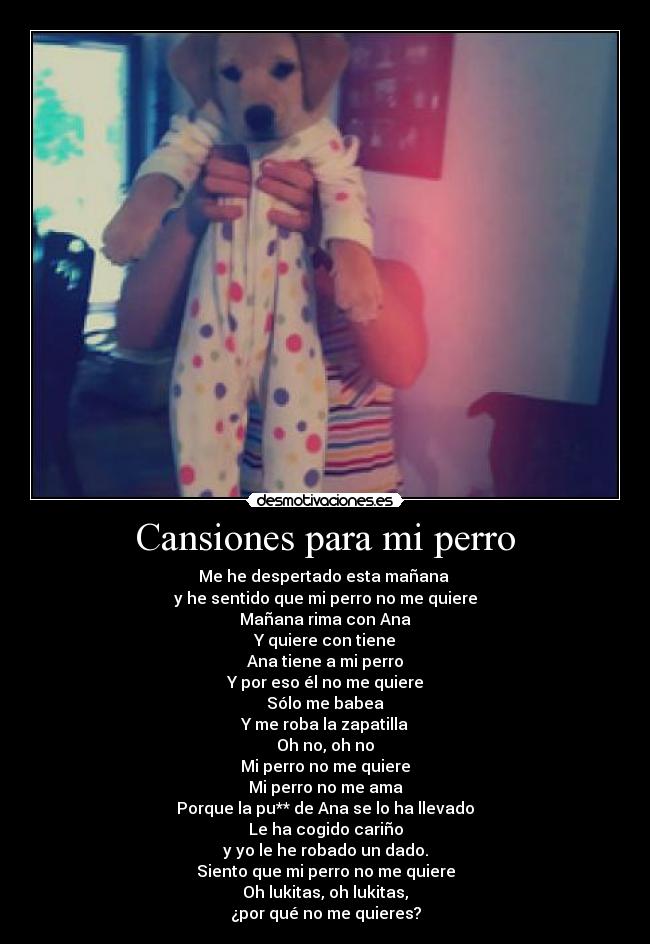 Cansiones para mi perro - Me he despertado esta mañana 
y he sentido que mi perro no me quiere
Mañana rima con Ana
Y quiere con tiene
Ana tiene a mi perro
Y por eso él no me quiere
Sólo me babea
Y me roba la zapatilla
Oh no, oh no
Mi perro no me quiere
Mi perro no me ama
Porque la pu** de Ana se lo ha llevado
Le ha cogido cariño
y yo le he robado un dado.
Siento que mi perro no me quiere
Oh lukitas, oh lukitas,
¿por qué no me quieres?