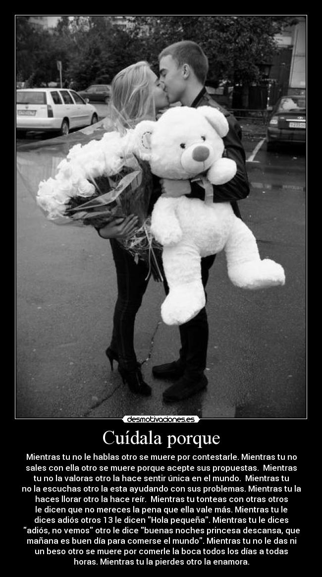 Cuídala porque - Mientras tu no le hablas otro se muere por contestarle. Mientras tu no
sales con ella otro se muere porque acepte sus propuestas.  Mientras
tu no la valoras otro la hace sentir única en el mundo.  Mientras tu
no la escuchas otro la esta ayudando con sus problemas. Mientras tu la
haces llorar otro la hace reír.  Mientras tu tonteas con otras otros
le dicen que no mereces la pena que ella vale más. Mientras tu le
dices adiós otros 13 le dicen Hola pequeña. Mientras tu le dices
adiós, no vemos otro le dice buenas noches princesa descansa, que
mañana es buen día para comerse el mundo. Mientras tu no le das ni
un beso otro se muere por comerle la boca todos los días a todas
horas. Mientras tu la pierdes otro la enamora.