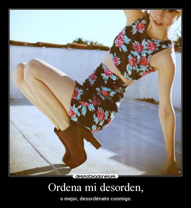 Ordena mi desorden, - o mejor, desordénate conmigo.