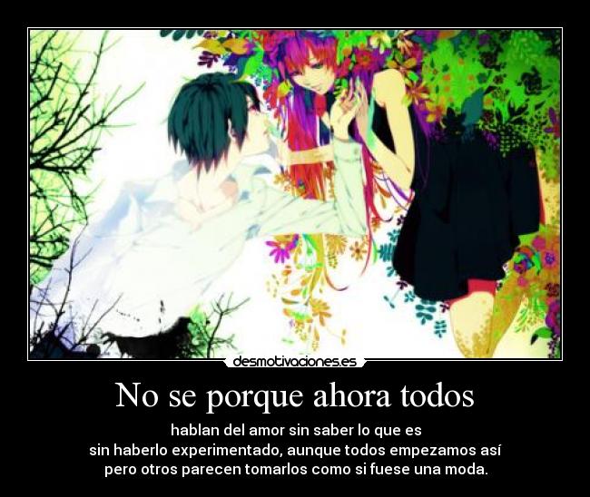 No se porque ahora todos - hablan del amor sin saber lo que es
sin haberlo experimentado, aunque todos empezamos así
pero otros parecen tomarlos como si fuese una moda.