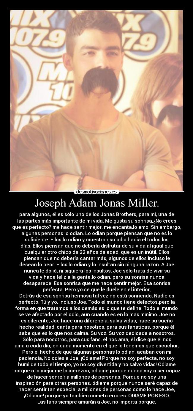 Joseph Adam Jonas Miller. - para algunos, él es sólo uno de los Jonas Brothers, para mí, una de
las partes más importante de mi vida. Me gusta su sonrisa,¿No crees
que es perfecto? me hace sentir mejor, me encanta,lo amo. Sin embargo,
algunas personas lo odian. Lo odian porque piensan que no es lo
suficiente. Ellos lo odian y muestran su odio hacia él todos los
días. Ellos piensan que no debería disfrutar de su vida al igual que
cualquier otro chico de 22 años de edad, que es un inútil. Ellos
piensan que no debería cantar más, algunos de ellos incluso le
desean lo peor. Ellos lo odian y lo insultan sin ninguna razón. A Joe
nunca le dolió, ni siquiera los insultos. Joe sólo trata de vivir su
vida y hace feliz a la gente,lo odian, pero su sonrisa nunca
desaparece. Esa sonrisa que me hace sentir mejor. Esa sonrisa
perfecta. Pero yo sé que le duele en el interior,
Detrás de esa sonrisa hermosa tal vez no está sonriendo. Nadie es
perfecto. Tú y yo, incluso Joe. Todo el mundo tiene defectos,pero la
forma en que tratamos a los demás es lo que te define. Todo el mundo
se ve afectado por el odio, aun cuando es en lo más mínimo. Joe no
es diferente, Joe hace una diferencia, salva vidas, hace su sueño
hecho realidad, canta para nosotros, para sus fanaticas, porque él
sabe que es lo que nos calma. Su voz. Su voz dedicada a nosotros.
Sólo para nosotros, para sus fans. él nos ama, él dice que él nos
ama a cada día, en cada momento en el que lo tenemos que escuchar.
Pero el hecho de que algunas personas lo odian, acaban con mi
paciencia, No odies a Joe, ¡Ódiame! Porque no soy perfecta, no soy
humilde todo el tiempo, yo no soy divertida y no salvo vidas! Ódiame
porque a lo mejor me lo merezco, odiame porque nunca voy a ser capaz
de hacer sonreír a millones de personas. Porque no soy una
inspiración para otras personas. ódiame porque nunca seré capaz de
hacer sentir tan especial a millones de personas como lo hace Joe,
¡Ódiame! porque yo también cometo errores. ÓDIAME POR ESO.
Las fans siempre amarán a Joe, no importa porque.
