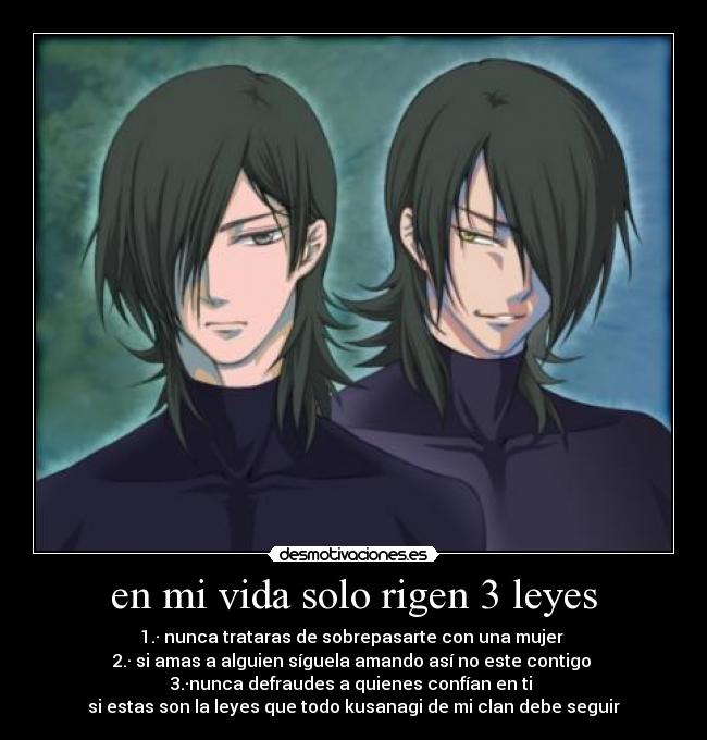 en mi vida solo rigen 3 leyes - 1.· nunca trataras de sobrepasarte con una mujer
2.· si amas a alguien síguela amando así no este contigo
3.·nunca defraudes a quienes confían en ti
si estas son la leyes que todo kusanagi de mi clan debe seguir